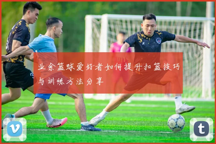 业余篮球爱好者如何提升扣篮技巧与训练方法分享