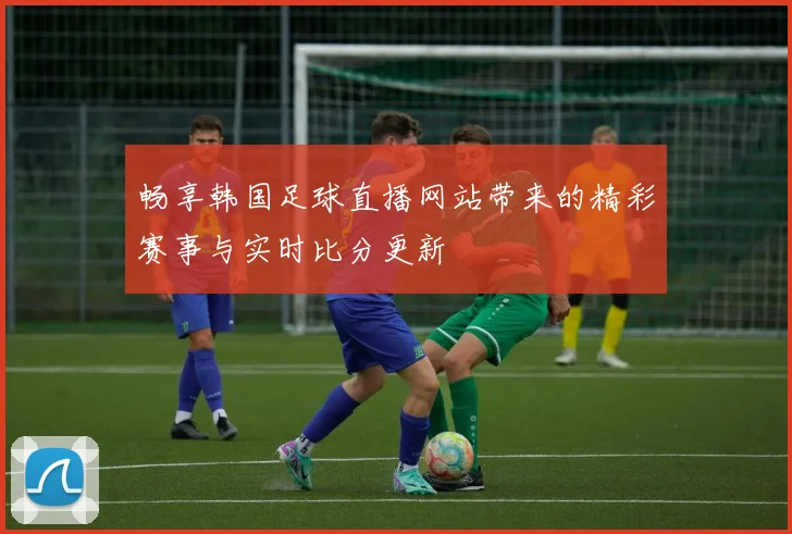 畅享韩国足球直播网站带来的精彩赛事与实时比分更新